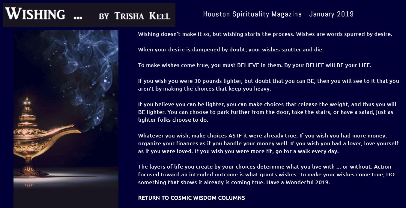 Wishing by Trisha Keel, Cosmic Wisdom, Transformation Time. January Houston Spirituality Magazine. Wishing doesn’t make it so, but wishing starts the process. Wishes are words spurred by desire.  When your desire is dampened by doubt, your wishes sputter and die.  To make wishes come true, you must BELIEVE in them. By your BELIEF will BE your LIFE.  If you wish you were 30 pounds lighter, but doubt that you can BE, then you will see to it that you aren’t by making the choices that keep you heavy.  If you believe you can be lighter, you can make choices that release the weight, and thus you will BE lighter. You can choose to park further from the door, take the stairs, or have a salad, just as lighter folks choose to do.  Whatever you wish, make choices AS IF it were already true. If you wish you had more money, organize your finances as if you handle your money well. If you wish you had a lover, love yourself as if you were loved. If you wish you were more fit, go for a walk every day.  The layers of life you create by your choices determine what you live with ... or without. Action focused toward an intended outcome is what grants wishes. To make your wishes come true, DO something that shows it already is coming true. Have a Wonderful 2019. 