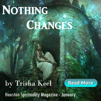 Nothing Changes by Trisha Keel, Transformation Time, Cosmic Wisdom, Houston Spirituality Magazine, January 2019.
